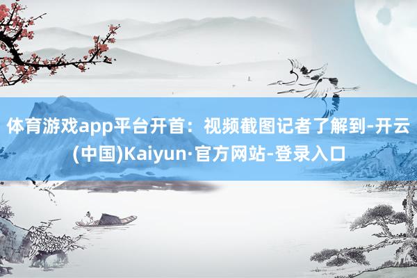 体育游戏app平台开首：视频截图　　记者了解到-开云(中国)Kaiyun·官方网站-登录入口