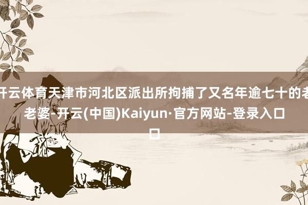 开云体育天津市河北区派出所拘捕了又名年逾七十的老老婆-开云(中国)Kaiyun·官方网站-登录入口