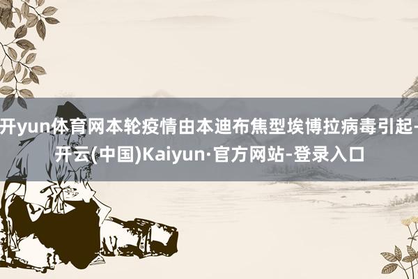 开yun体育网本轮疫情由本迪布焦型埃博拉病毒引起-开云(中国)Kaiyun·官方网站-登录入口