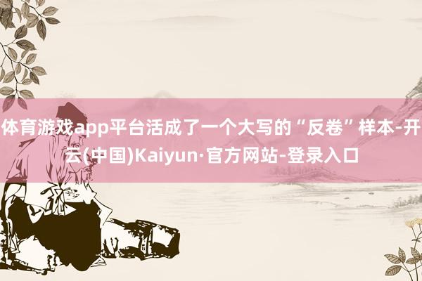 体育游戏app平台活成了一个大写的“反卷”样本-开云(中国)Kaiyun·官方网站-登录入口