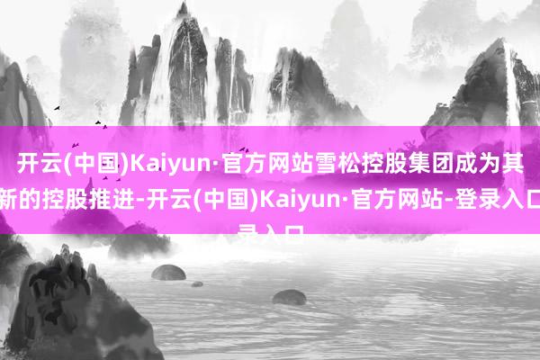 开云(中国)Kaiyun·官方网站雪松控股集团成为其新的控股推进-开云(中国)Kaiyun·官方网站-登录入口