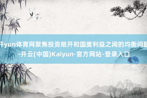 开yun体育网聚焦投资敞开和国度利益之间的均衡问题-开云(中国)Kaiyun·官方网站-登录入口