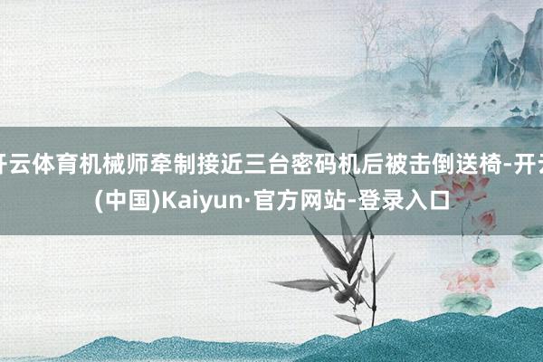 开云体育机械师牵制接近三台密码机后被击倒送椅-开云(中国)Kaiyun·官方网站-登录入口