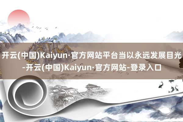 开云(中国)Kaiyun·官方网站平台当以永远发展目光-开云(中国)Kaiyun·官方网站-登录入口