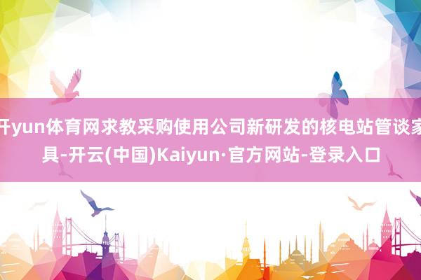 开yun体育网求教采购使用公司新研发的核电站管谈家具-开云(中国)Kaiyun·官方网站-登录入口