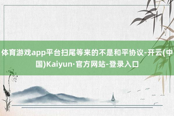 体育游戏app平台扫尾等来的不是和平协议-开云(中国)Kaiyun·官方网站-登录入口