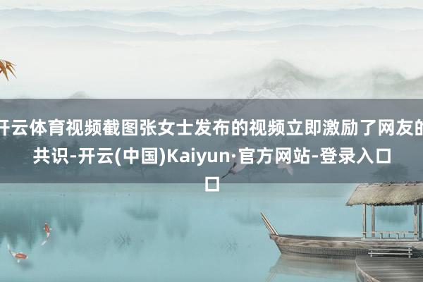 开云体育视频截图张女士发布的视频立即激励了网友的共识-开云(中国)Kaiyun·官方网站-登录入口