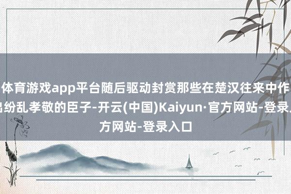 体育游戏app平台随后驱动封赏那些在楚汉往来中作念出纷乱孝敬的臣子-开云(中国)Kaiyun·官方网站-登录入口