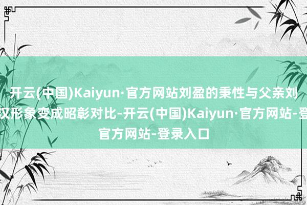 开云(中国)Kaiyun·官方网站刘盈的秉性与父亲刘邦的好汉形象变成昭彰对比-开云(中国)Kaiyun·官方网站-登录入口