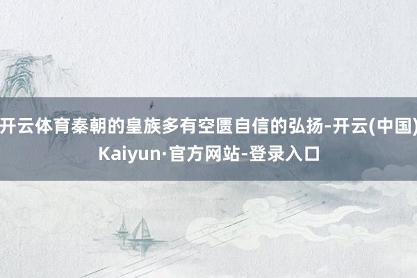 开云体育秦朝的皇族多有空匮自信的弘扬-开云(中国)Kaiyun·官方网站-登录入口
