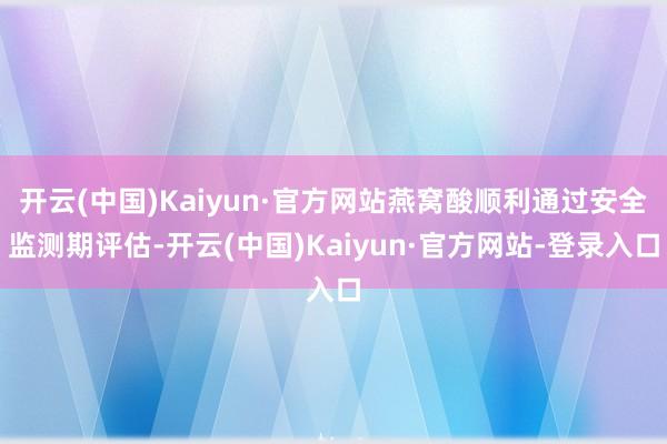 开云(中国)Kaiyun·官方网站燕窝酸顺利通过安全监测期评估-开云(中国)Kaiyun·官方网站-登录入口