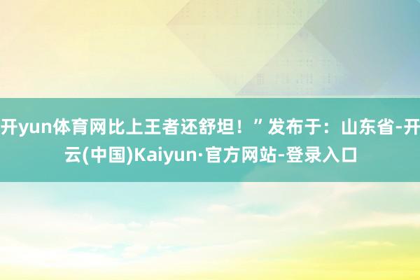 开yun体育网比上王者还舒坦！”发布于：山东省-开云(中国)Kaiyun·官方网站-登录入口