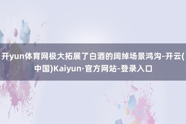 开yun体育网极大拓展了白酒的阔绰场景鸿沟-开云(中国)Kaiyun·官方网站-登录入口