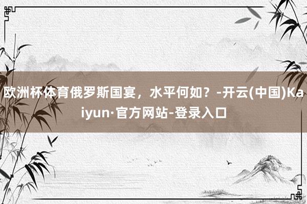 欧洲杯体育俄罗斯国宴，水平何如？-开云(中国)Kaiyun·官方网站-登录入口