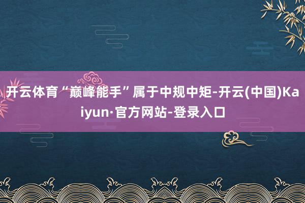 开云体育“巅峰能手”属于中规中矩-开云(中国)Kaiyun·官方网站-登录入口