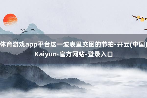 体育游戏app平台这一波表里交困的节拍-开云(中国)Kaiyun·官方网站-登录入口