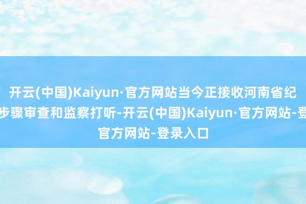 开云(中国)Kaiyun·官方网站当今正接收河南省纪委监委步骤审查和监察打听-开云(中国)Kaiyun·官方网站-登录入口