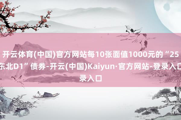 开云体育(中国)官方网站每10张面值1000元的“25东北D1”债券-开云(中国)Kaiyun·官方网站-登录入口