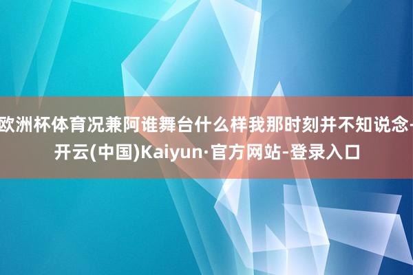 欧洲杯体育况兼阿谁舞台什么样我那时刻并不知说念-开云(中国)Kaiyun·官方网站-登录入口