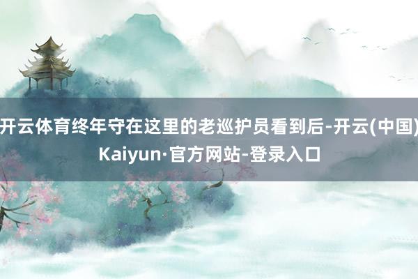 开云体育终年守在这里的老巡护员看到后-开云(中国)Kaiyun·官方网站-登录入口