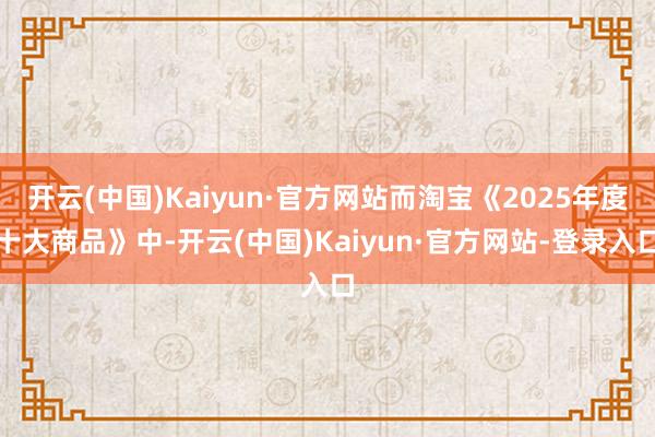 开云(中国)Kaiyun·官方网站而淘宝《2025年度十大商品》中-开云(中国)Kaiyun·官方网站-登录入口