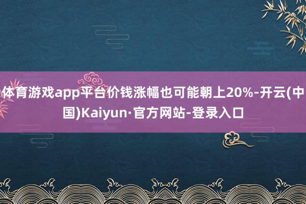 体育游戏app平台价钱涨幅也可能朝上20%-开云(中国)Kaiyun·官方网站-登录入口
