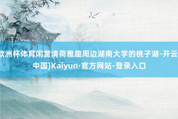 欧洲杯体育闲赏清荷雅趣周边湖南大学的桃子湖-开云(中国)Kaiyun·官方网站-登录入口