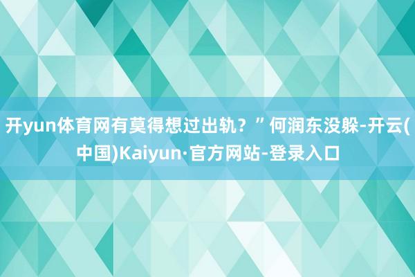 开yun体育网有莫得想过出轨？”何润东没躲-开云(中国)Kaiyun·官方网站-登录入口
