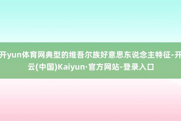 开yun体育网典型的维吾尔族好意思东说念主特征-开云(中国)Kaiyun·官方网站-登录入口