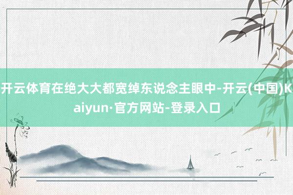 开云体育在绝大大都宽绰东说念主眼中-开云(中国)Kaiyun·官方网站-登录入口