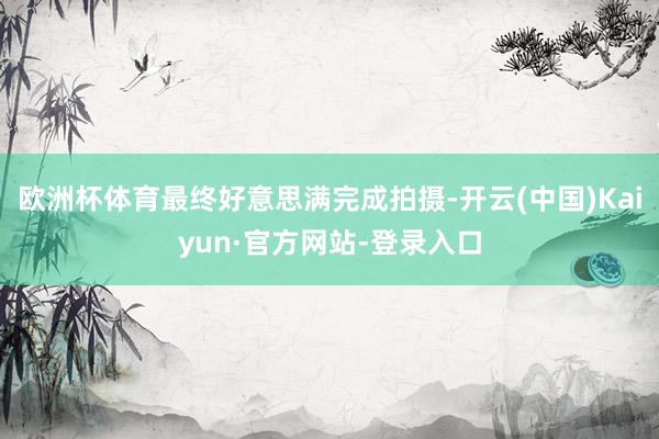 欧洲杯体育最终好意思满完成拍摄-开云(中国)Kaiyun·官方网站-登录入口