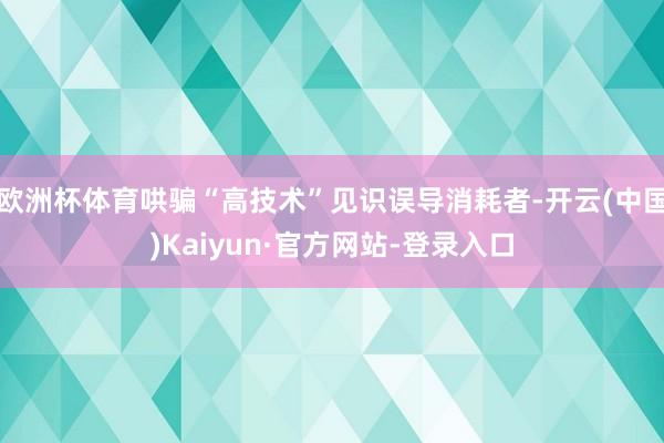 欧洲杯体育哄骗“高技术”见识误导消耗者-开云(中国)Kaiyun·官方网站-登录入口