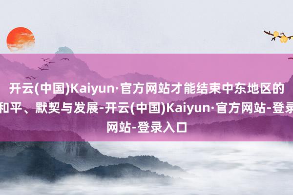 开云(中国)Kaiyun·官方网站才能结束中东地区的抓久和平、默契与发展-开云(中国)Kaiyun·官方网站-登录入口