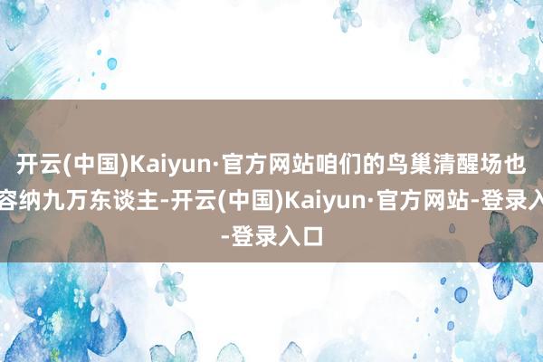 开云(中国)Kaiyun·官方网站咱们的鸟巢清醒场也才容纳九万东谈主-开云(中国)Kaiyun·官方网站-登录入口