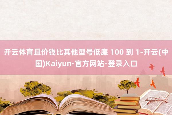 开云体育且价钱比其他型号低廉 100 到 1-开云(中国)Kaiyun·官方网站-登录入口