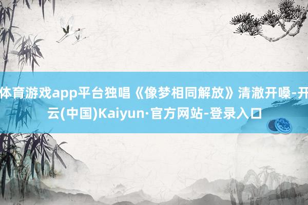 体育游戏app平台独唱《像梦相同解放》清澈开嗓-开云(中国)Kaiyun·官方网站-登录入口