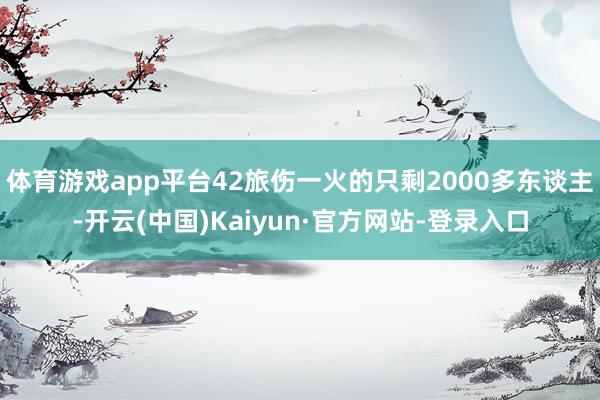 体育游戏app平台42旅伤一火的只剩2000多东谈主-开云(中国)Kaiyun·官方网站-登录入口