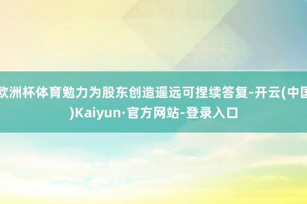 欧洲杯体育勉力为股东创造遥远可捏续答复-开云(中国)Kaiyun·官方网站-登录入口