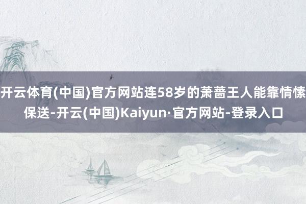 开云体育(中国)官方网站连58岁的萧蔷王人能靠情愫保送-开云(中国)Kaiyun·官方网站-登录入口