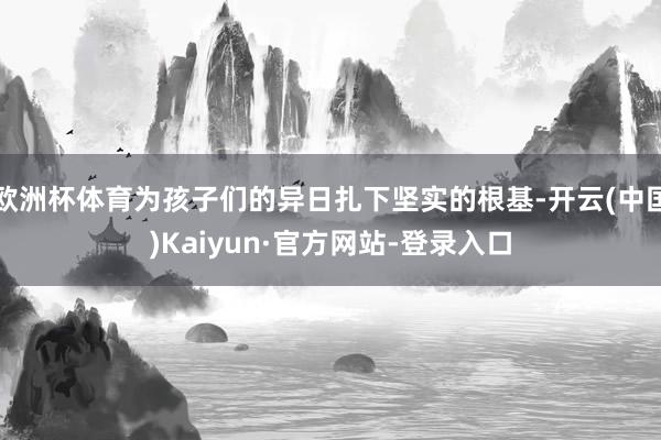 欧洲杯体育为孩子们的异日扎下坚实的根基-开云(中国)Kaiyun·官方网站-登录入口