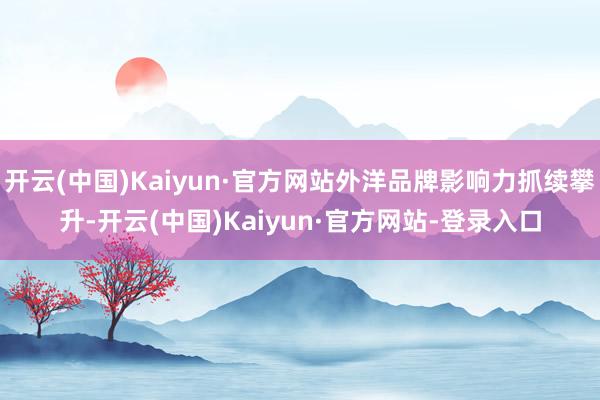 开云(中国)Kaiyun·官方网站外洋品牌影响力抓续攀升-开云(中国)Kaiyun·官方网站-登录入口