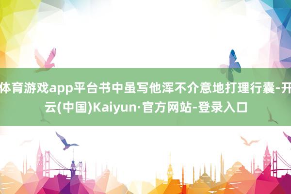 体育游戏app平台书中虽写他浑不介意地打理行囊-开云(中国)Kaiyun·官方网站-登录入口