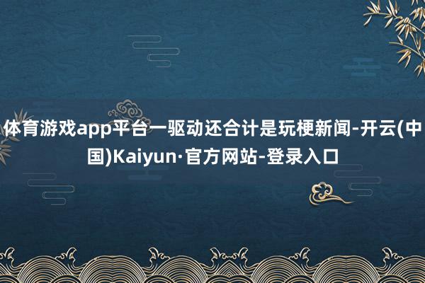体育游戏app平台一驱动还合计是玩梗新闻-开云(中国)Kaiyun·官方网站-登录入口