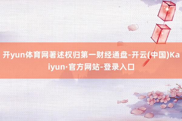 开yun体育网著述权归第一财经通盘-开云(中国)Kaiyun·官方网站-登录入口