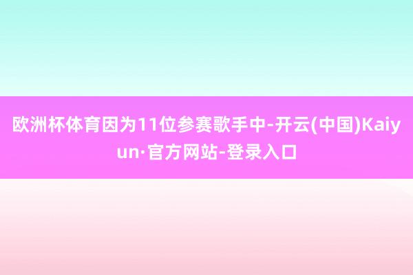 欧洲杯体育因为11位参赛歌手中-开云(中国)Kaiyun·官方网站-登录入口