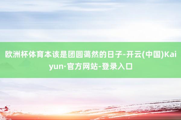 欧洲杯体育本该是团圆蔼然的日子-开云(中国)Kaiyun·官方网站-登录入口