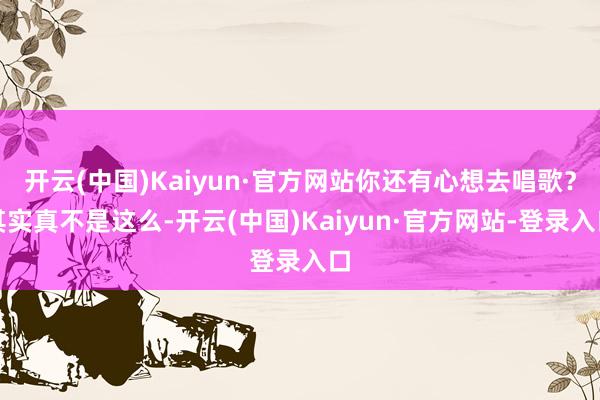 开云(中国)Kaiyun·官方网站你还有心想去唱歌？其实真不是这么-开云(中国)Kaiyun·官方网站-登录入口