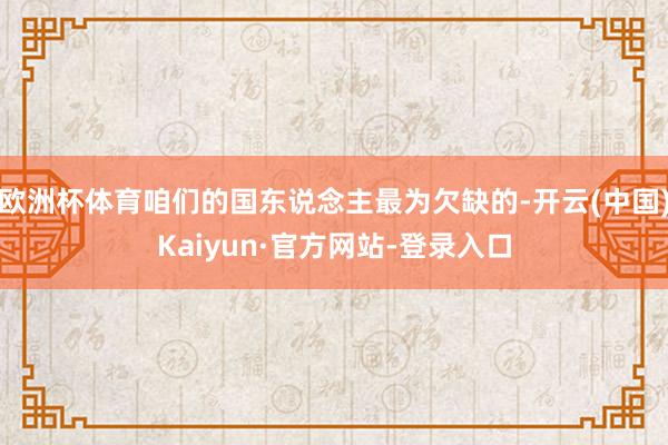 欧洲杯体育咱们的国东说念主最为欠缺的-开云(中国)Kaiyun·官方网站-登录入口