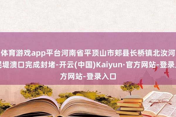 体育游戏app平台河南省平顶山市郏县长桥镇北汝河段民堤溃口完成封堵-开云(中国)Kaiyun·官方网站-登录入口