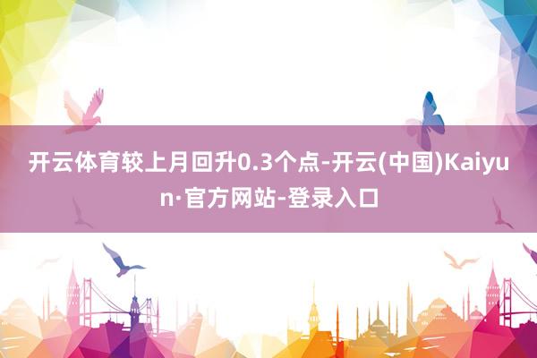 开云体育较上月回升0.3个点-开云(中国)Kaiyun·官方网站-登录入口